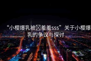 “小櫻爆乳被?羞羞sss”關于小櫻爆乳的爭議與探討