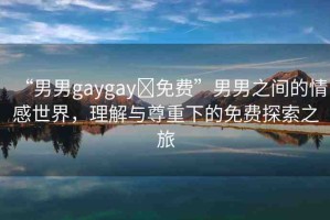 “男男g(shù)aygay?免費(fèi)”男男之間的情感世界，理解與尊重下的免費(fèi)探索之旅