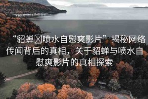 “貂蟬?噴水自慰爽影片”揭秘網(wǎng)絡(luò)傳聞背后的真相，關(guān)于貂蟬與噴水自慰爽影片的真相探索
