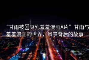 “甘雨被?吸乳羞羞漫畫(huà)A片”甘雨與羞羞漫畫(huà)的世界，風(fēng)景背后的故事