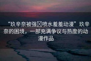 “玖辛奈被強?噴水羞羞動漫”玖辛奈的困境，一部充滿爭議與熱度的動漫作品