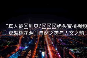 “真人被?到爽??奶頭蜜桃視頻”穿越桃花源，自然之美與人文之韻