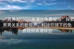“男男??高潮片免費視頻”探索男男關(guān)系的新視界，科技引領(lǐng)下的免費視頻高潮體驗