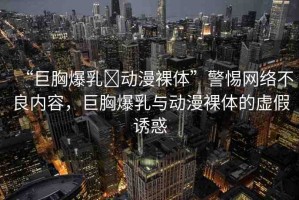 “巨胸爆乳?動漫裸體”警惕網(wǎng)絡(luò)不良內(nèi)容，巨胸爆乳與動漫裸體的虛假誘惑