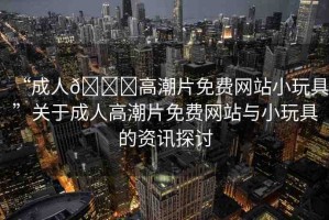 “成人??高潮片免費(fèi)網(wǎng)站小玩具”關(guān)于成人高潮片免費(fèi)網(wǎng)站與小玩具的資訊探討