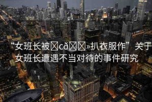 “女班長被?c??扒衣服作”關(guān)于女班長遭遇不當對待的事件研究