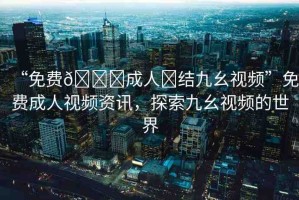 “免費(fèi)??成人?結(jié)九幺視頻”免費(fèi)成人視頻資訊，探索九幺視頻的世界