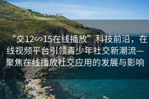 “交12∽15在線播放”科技前沿，在線視頻平臺引領青少年社交新潮流—聚焦在線播放社交應用的發(fā)展與影響