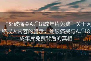 “處破痛哭A√18成年片免費(fèi)”關(guān)于網(wǎng)絡(luò)成人內(nèi)容的警示，處破痛哭與A√18成年片免費(fèi)背后的真相
