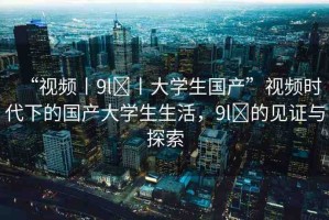 “視頻丨9l?丨大學生國產(chǎn)”視頻時代下的國產(chǎn)大學生生活，9l?的見證與探索