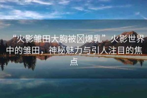 “火影雛田大胸被?爆乳”火影世界中的雛田，神秘魅力與引人注目的焦點(diǎn)