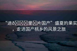 “進??里?片國產(chǎn)”盛夏的果實，走進國產(chǎn)桃鄉(xiāng)的風(fēng)景之旅