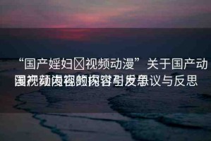 “國產(chǎn)婬婦?視頻動漫”關(guān)于國產(chǎn)動漫視頻內(nèi)容的探討與反思
國產(chǎn)動漫視頻內(nèi)容引發(fā)爭議與反思
