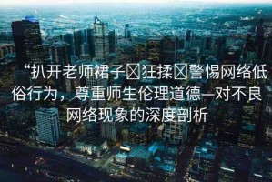 “扒開老師裙子?狂揉?警惕網(wǎng)絡(luò)低俗行為，尊重師生倫理道德—對不良網(wǎng)絡(luò)現(xiàn)象的深度剖析