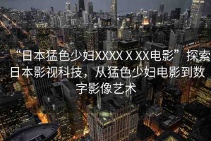 “日本猛色少婦XXXXⅩXX電影”探索日本影視科技，從猛色少婦電影到數(shù)字影像藝術(shù)