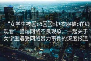 “女學生被?c??扒衣服被c在線觀看”警惕網(wǎng)絡(luò)不良現(xiàn)象，一起關(guān)于女學生遭受網(wǎng)絡(luò)暴力事件的深度報道