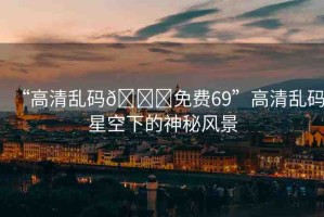 “高清亂碼??免費(fèi)69”高清亂碼星空下的神秘風(fēng)景
