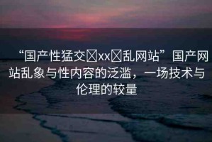 “國產(chǎn)性猛交?xx?亂網(wǎng)站”國產(chǎn)網(wǎng)站亂象與性內(nèi)容的泛濫，一場技術與倫理的較量