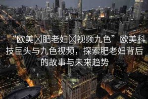 “歐美?肥老婦?視頻九色”歐美科技巨頭與九色視頻，探索肥老婦背后的故事與未來趨勢