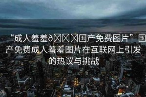 “成人羞羞??國產(chǎn)免費圖片”國產(chǎn)免費成人羞羞圖片在互聯(lián)網(wǎng)上引發(fā)的熱議與挑戰(zhàn)
