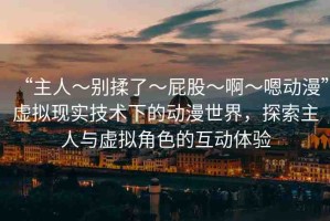 “主人～別揉了～屁股～啊～嗯動漫”虛擬現(xiàn)實技術(shù)下的動漫世界，探索主人與虛擬角色的互動體驗