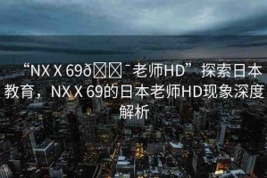 “NXⅩ69??老師HD”探索日本教育，NXⅩ69的日本老師HD現(xiàn)象深度解析