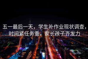 五一最后一天，學(xué)生補(bǔ)作業(yè)現(xiàn)狀調(diào)查，時(shí)間緊任務(wù)重，家長(zhǎng)孩子齊發(fā)力