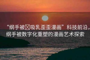 “綱手被?吸乳歪歪漫畫”科技前沿，綱手被數(shù)字化重塑的漫畫藝術(shù)探索