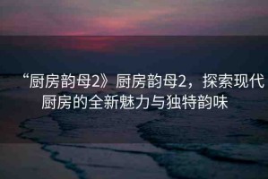 “廚房韻母2》廚房韻母2，探索現(xiàn)代廚房的全新魅力與獨特韻味