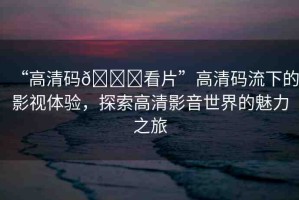 “高清碼??看片”高清碼流下的影視體驗(yàn)，探索高清影音世界的魅力之旅