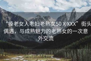 “搡老女人老婦老熟女50ⅩXXX”街頭偶遇，與成熟魅力的老熟女的一次意外交流