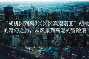 “胡桃?到爽??高潮漫畫”胡桃的奇幻之旅，從風(fēng)景到高潮的冒險(xiǎn)漫畫