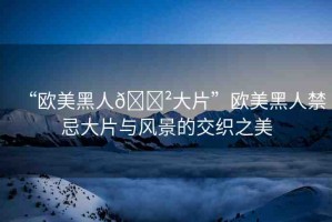 “歐美黑人??大片”歐美黑人禁忌大片與風景的交織之美