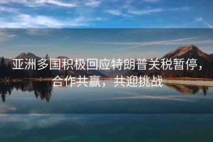 亞洲多國積極回應(yīng)特朗普關(guān)稅暫停，合作共贏，共迎挑戰(zhàn)