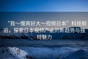 “我～慢爽好大～視頻日本”科技前沿，探索日本視頻產(chǎn)業(yè)的新趨勢與獨(dú)特魅力