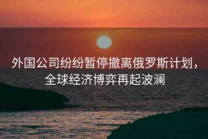 外國公司紛紛暫停撤離俄羅斯計(jì)劃，全球經(jīng)濟(jì)博弈再起波瀾