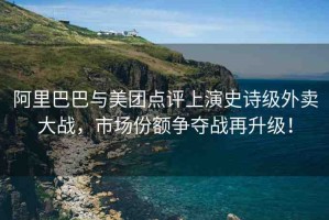 阿里巴巴與美團(tuán)點(diǎn)評上演史詩級外賣大戰(zhàn)，市場份額爭奪戰(zhàn)再升級！