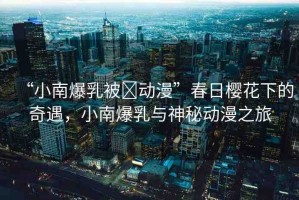 “小南爆乳被?動漫”春日櫻花下的奇遇，小南爆乳與神秘動漫之旅