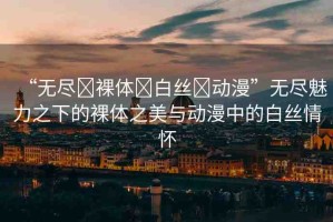 “無(wú)盡?裸體?白絲?動(dòng)漫”無(wú)盡魅力之下的裸體之美與動(dòng)漫中的白絲情懷