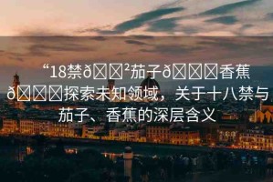 “18禁??茄子??香蕉??探索未知領(lǐng)域，關(guān)于十八禁與茄子、香蕉的深層含義