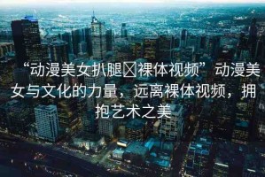 “動漫美女扒腿?裸體視頻”動漫美女與文化的力量，遠離裸體視頻，擁抱藝術之美