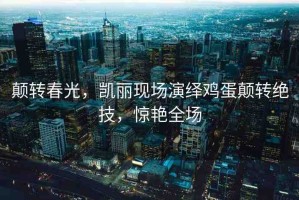 顛轉(zhuǎn)春光，凱麗現(xiàn)場(chǎng)演繹雞蛋顛轉(zhuǎn)絕技，驚艷全場(chǎng)
