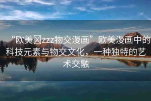 “歐美?zzz物交漫畫”歐美漫畫中的科技元素與物交文化，一種獨特的藝術交融