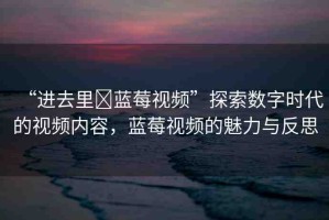 “進(jìn)去里?藍(lán)莓視頻”探索數(shù)字時(shí)代的視頻內(nèi)容，藍(lán)莓視頻的魅力與反思