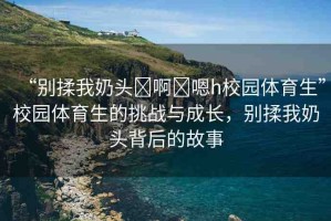 “別揉我奶頭?啊?嗯h校園體育生”校園體育生的挑戰(zhàn)與成長，別揉我奶頭背后的故事