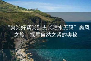 “爽?好緊?別夾?噴水無碼”爽風(fēng)之旅，探尋自然之緊的奧秘