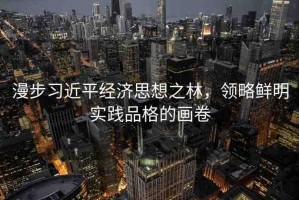 漫步習(xí)近平經(jīng)濟(jì)思想之林，領(lǐng)略鮮明實踐品格的畫卷