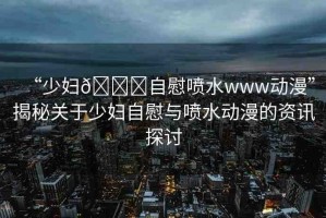 “少婦??自慰噴水www動漫”揭秘關于少婦自慰與噴水動漫的資訊探討