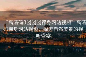 “高清碼??裸身網站視頻”高清碼裸身網站視頻，探索自然美景的視聽盛宴