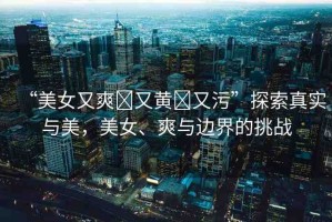 “美女又爽?又黃?又污”探索真實(shí)與美，美女、爽與邊界的挑戰(zhàn)